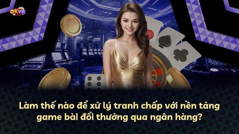 Làm thế nào để xử lý tranh chấp với nền tảng game bài đổi thưởng qua ngân hàng?